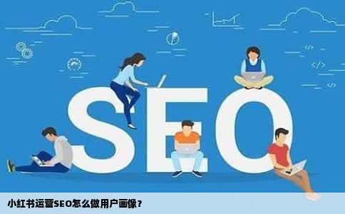 小红书运营SEO怎么做用户画像？