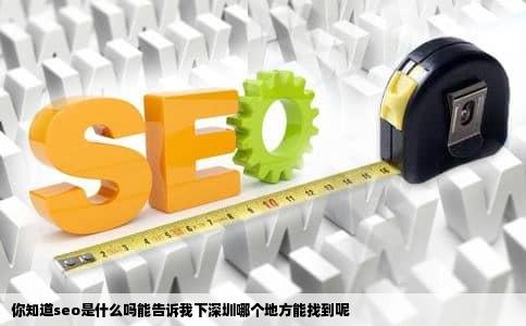 你知道seo是什么吗能告诉我下深圳哪个地方能找到呢